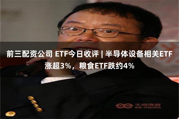 前三配资公司 ETF今日收评 | 半导体设备相关ETF涨超3%,粮食ETF跌约4%