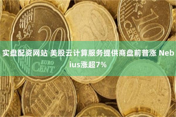 实盘配资网站 美股云计算服务提供商盘前普涨 Nebius涨超7%