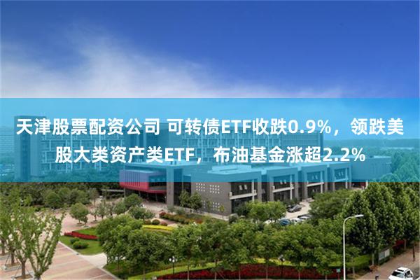天津股票配资公司 可转债ETF收跌0.9%，领跌美股大类资产类ETF，布油基金涨超2.2%