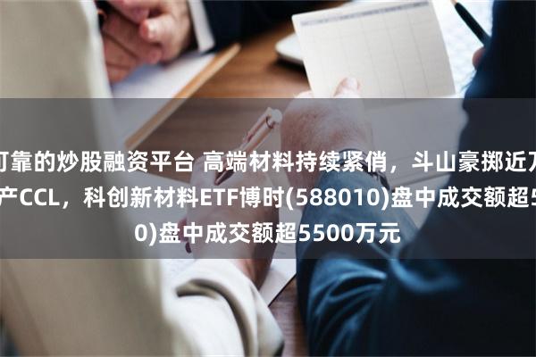可靠的炒股融资平台 高端材料持续紧俏，斗山豪掷近万亿韩元扩产CCL，科创新材料ETF博时(588010)盘中成交额超5500万元