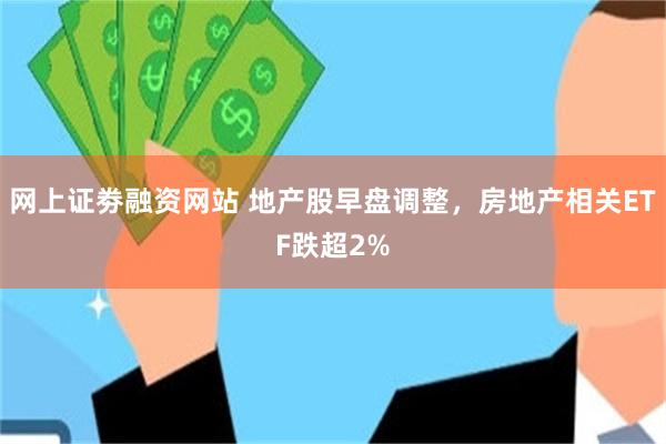网上证劵融资网站 地产股早盘调整，房地产相关ETF跌超2%