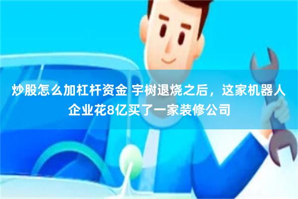 炒股怎么加杠杆资金 宇树退烧之后，这家机器人企业花8亿买了一家装修公司