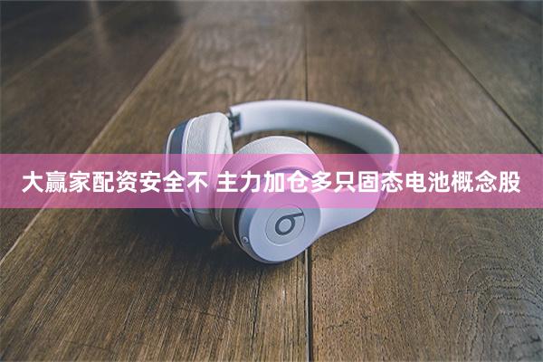 大赢家配资安全不 主力加仓多只固态电池概念股