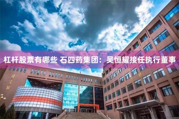 杠杆股票有哪些 石四药集团：吴恒耀接任执行董事
