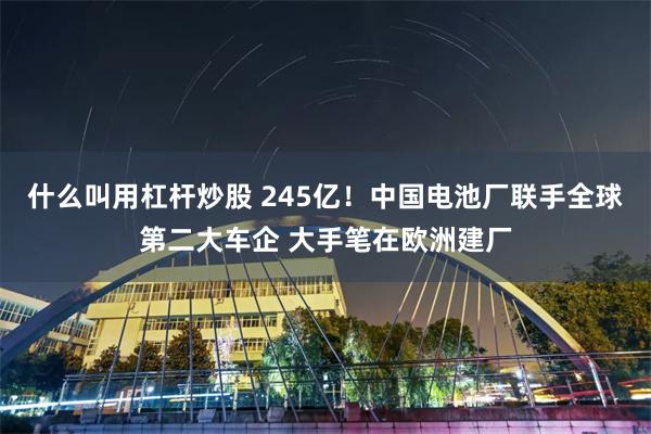 什么叫用杠杆炒股 245亿！中国电池厂联手全球第二大车企 大手笔在欧洲建厂