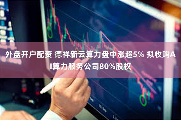 外盘开户配资 德祥新云算力盘中涨超5% 拟收购AI算力服务公司80%股权