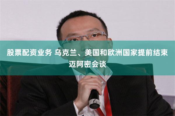 股票配资业务 乌克兰、美国和欧洲国家提前结束迈阿密会谈