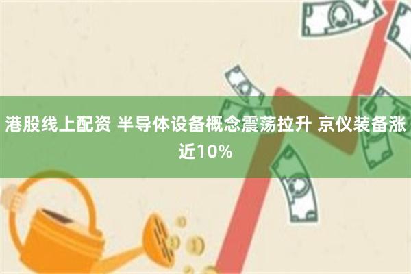 港股线上配资 半导体设备概念震荡拉升 京仪装备涨近10%