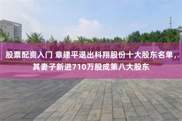 股票配资入门 章建平退出科翔股份十大股东名单，其妻子新进710万股成第八大股东