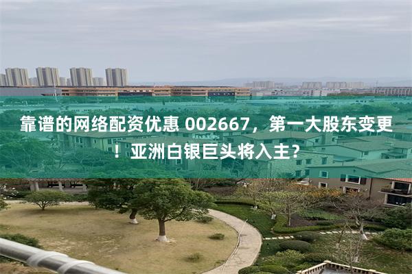 靠谱的网络配资优惠 002667,第一大股东变更!亚洲白银巨头将入主?