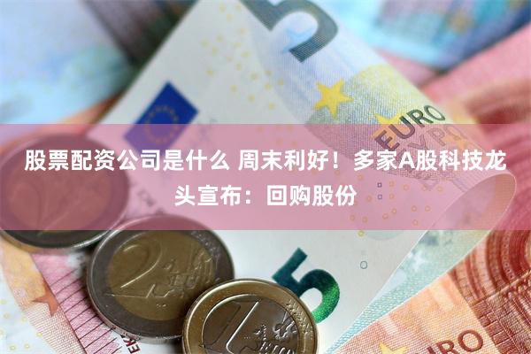 股票配资公司是什么 周末利好！多家A股科技龙头宣布：回购股份