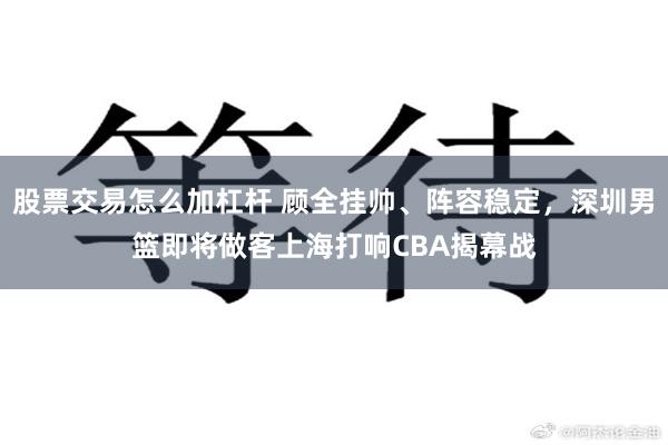 股票交易怎么加杠杆 顾全挂帅、阵容稳定，深圳男篮即将做客上海打响CBA揭幕战