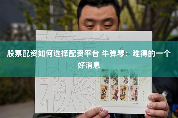 股票配资如何选择配资平台 牛弹琴：难得的一个好消息