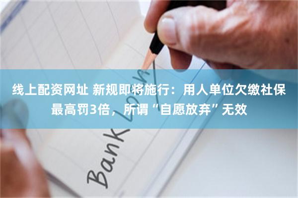 线上配资网址 新规即将施行：用人单位欠缴社保最高罚3倍，所谓“自愿放弃”无效