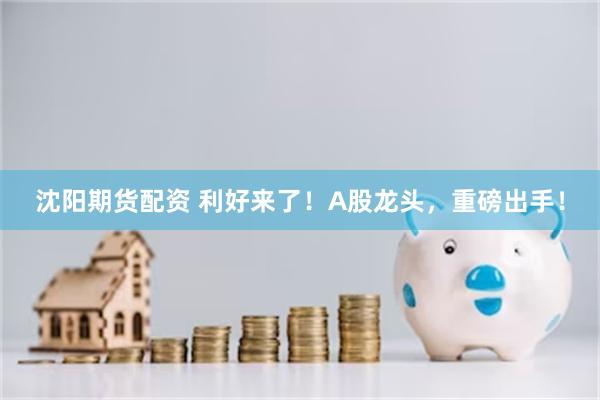沈阳期货配资 利好来了！A股龙头，重磅出手！